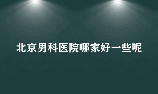 北京男科医院哪家好一些呢