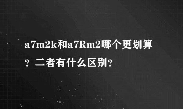a7m2k和a7Rm2哪个更划算?二者有什么区别?