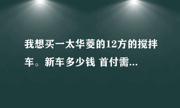 我想买一太华菱的12方的搅拌车。新车多少钱 首付需要多少！每个月要还多少贷款！谢谢
