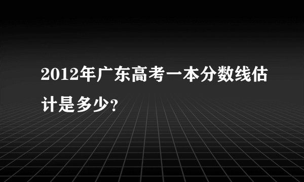 2012年广东高考一本分数线估计是多少？