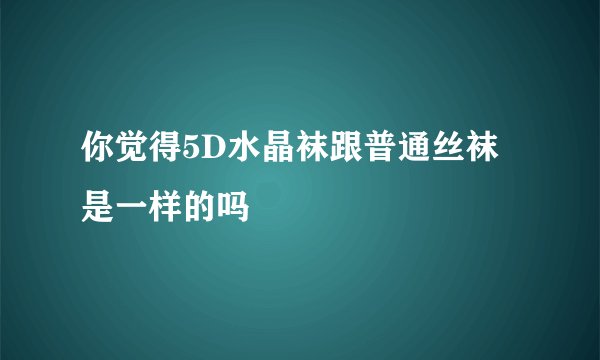 你觉得5D水晶袜跟普通丝袜是一样的吗
