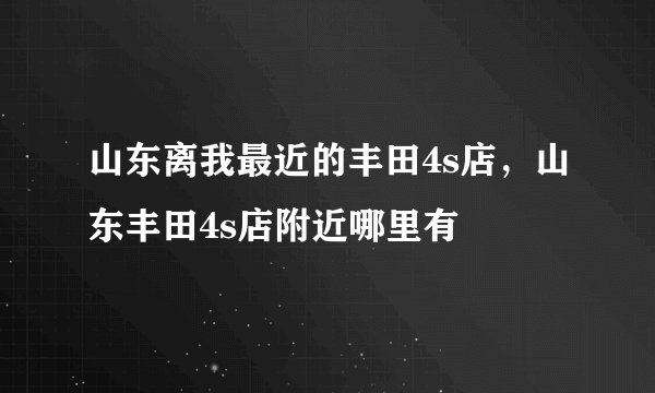 山东离我最近的丰田4s店，山东丰田4s店附近哪里有