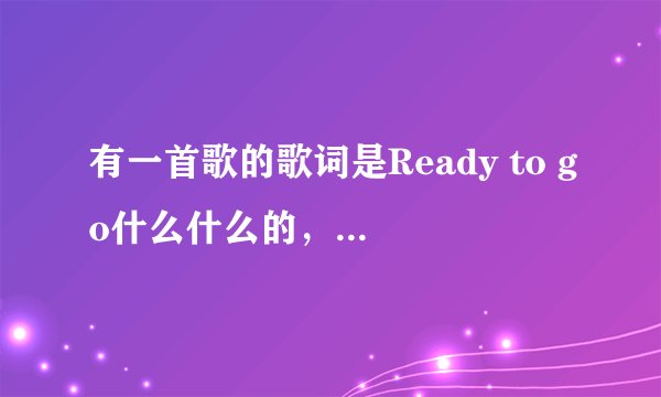 有一首歌的歌词是Ready to go什么什么的,是中英唱的,是女唱的好像只是有Ready to go是英文,其他是中文