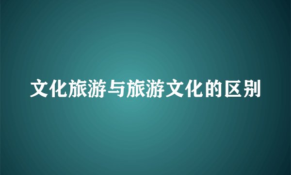 文化旅游与旅游文化的区别