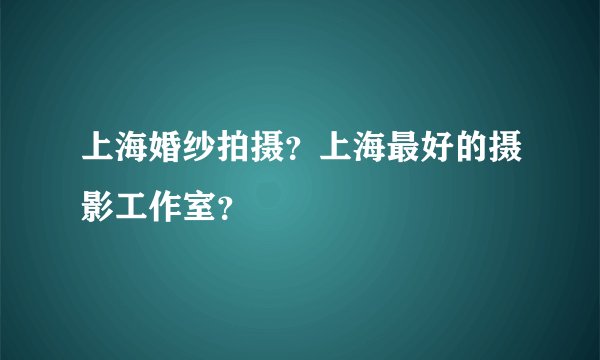 上海婚纱拍摄？上海最好的摄影工作室？