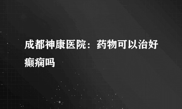 成都神康医院：药物可以治好癫痫吗