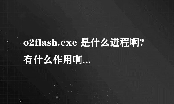 o2flash.exe 是什么进程啊?有什么作用啊 ?是禁止好,还是开着呢?我装了flash