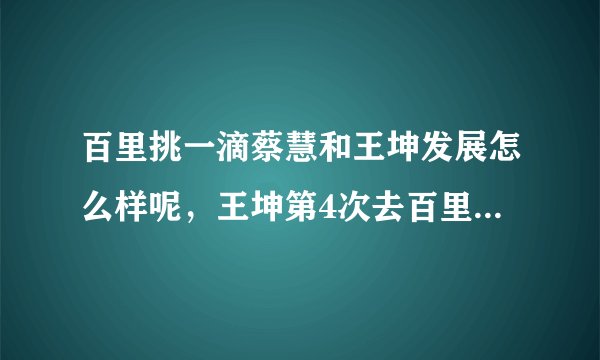 百里挑一滴蔡慧和王坤发展怎么样呢，王坤第4次去百里挑一地视频谁有？说下地址谢谢