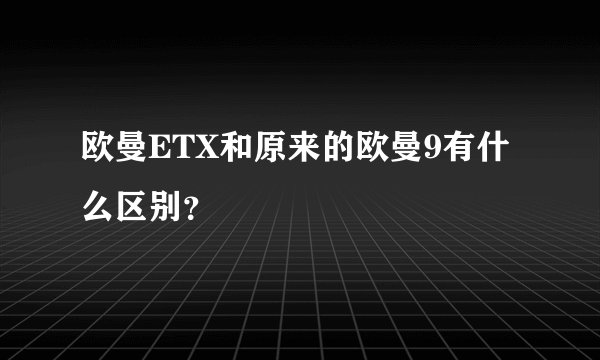 欧曼ETX和原来的欧曼9有什么区别？