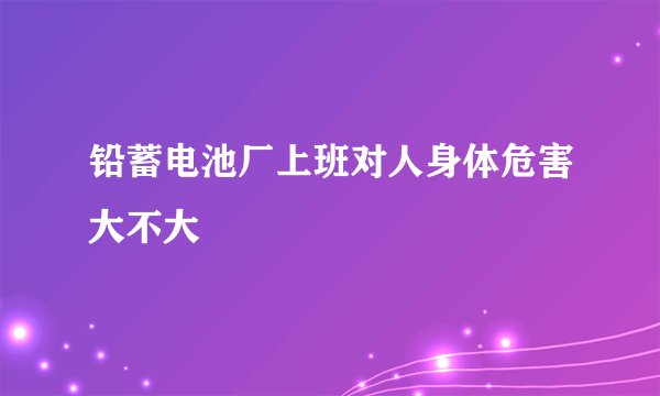 铅蓄电池厂上班对人身体危害大不大