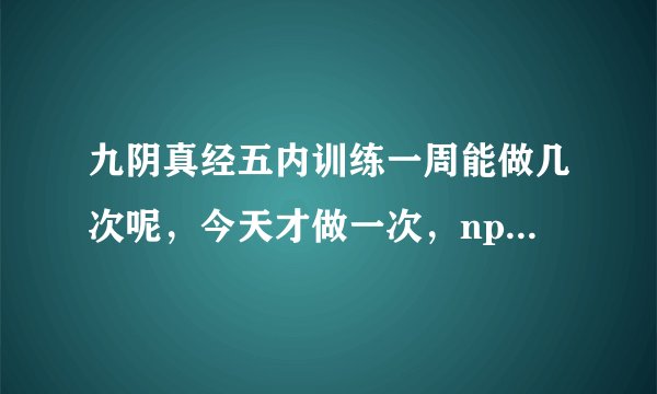 九阴真经五内训练一周能做几次呢，今天才做一次，npc居然就说我没有次数了
