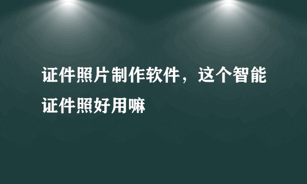 证件照片制作软件，这个智能证件照好用嘛