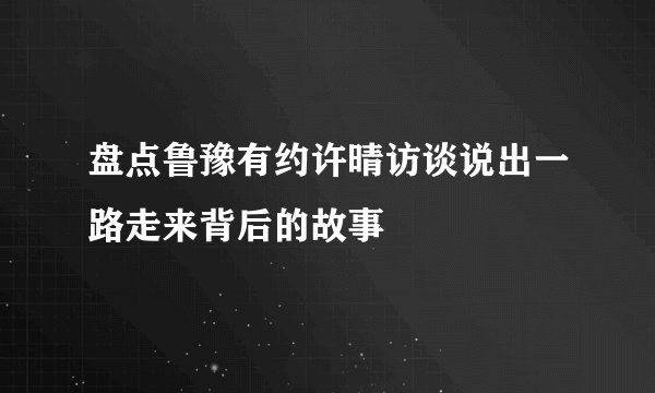 盘点鲁豫有约许晴访谈说出一路走来背后的故事