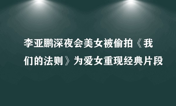 李亚鹏深夜会美女被偷拍《我们的法则》为爱女重现经典片段