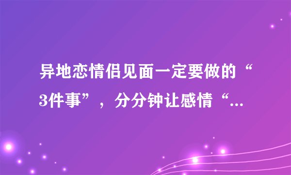 异地恋情侣见面一定要做的“3件事”，分分钟让感情“迅速升温”！
