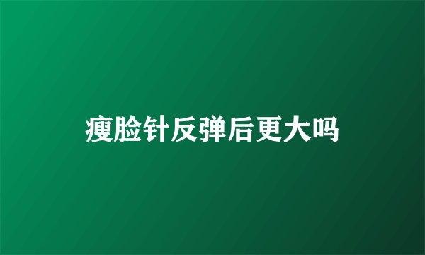 瘦脸针反弹后更大吗