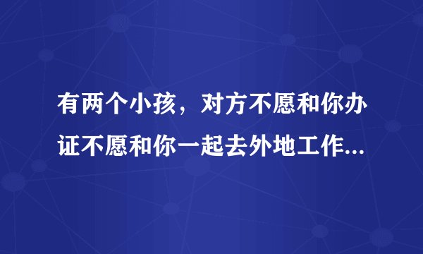 有两个小孩,对方不愿和你办证不愿和你一起去外地工作上班,没带孩子,自己在县城上?