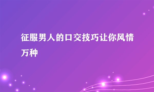 征服男人的口交技巧让你风情万种