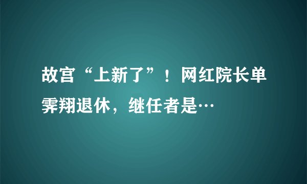 故宫“上新了”！网红院长单霁翔退休，继任者是…