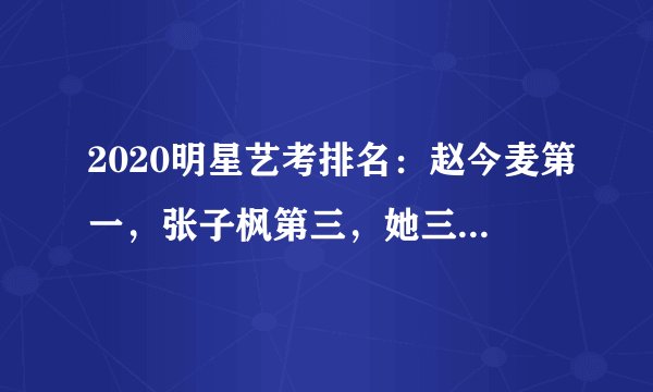 2020明星艺考排名:赵今麦第一,张子枫第三,她三科第一很低调