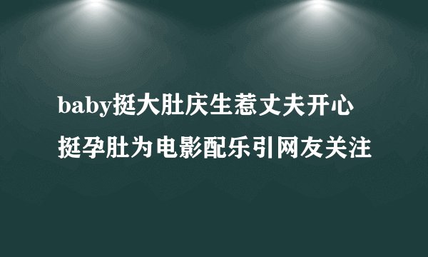 baby挺大肚庆生惹丈夫开心挺孕肚为电影配乐引网友关注