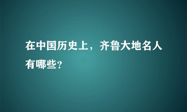 在中国历史上，齐鲁大地名人有哪些？