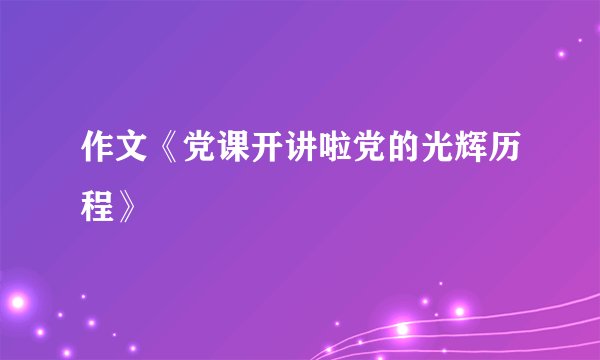 作文《党课开讲啦党的光辉历程》