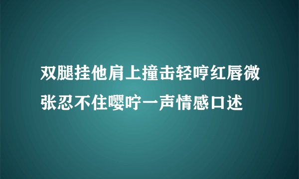 双腿挂他肩上撞击轻哼红唇微张忍不住嘤咛一声情感口述