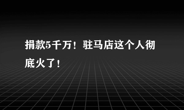 捐款5千万!驻马店这个人彻底火了!