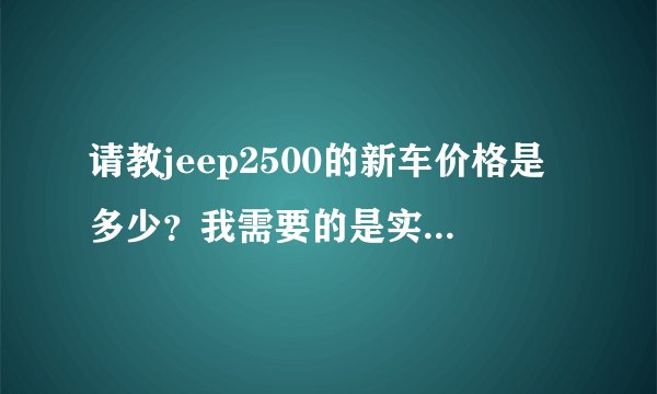 请教jeep2500的新车价格是多少？我需要的是实价，不是官价