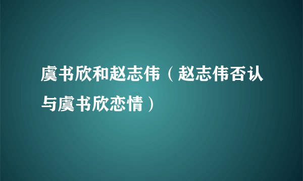 虞书欣和赵志伟(赵志伟否认与虞书欣恋情)