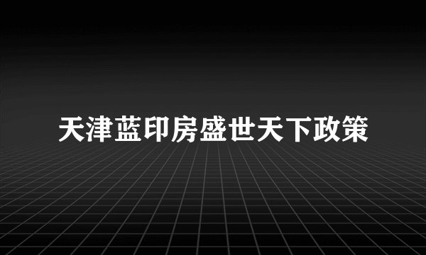 天津蓝印房盛世天下政策