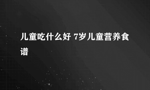 儿童吃什么好 7岁儿童营养食谱