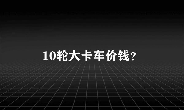 10轮大卡车价钱？