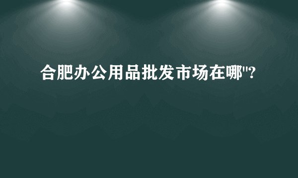 合肥办公用品批发市场在哪