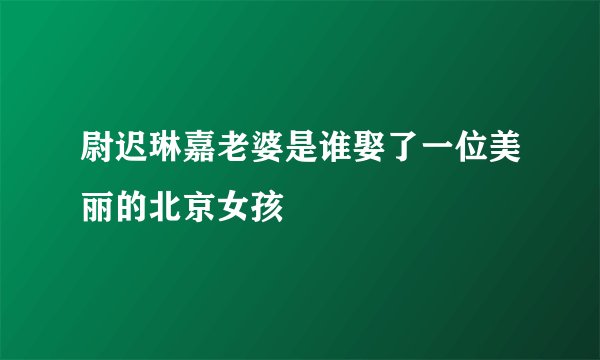 尉迟琳嘉老婆是谁娶了一位美丽的北京女孩