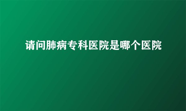 请问肺病专科医院是哪个医院