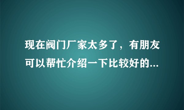 现在阀门厂家太多了,有朋友可以帮忙介绍一下比较好的厂家吗?贵点没有关系,只要质量好。
