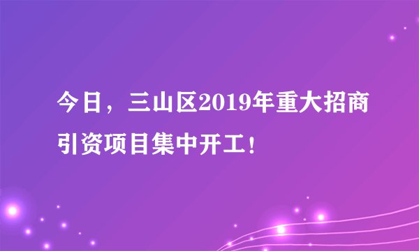 今日，三山区2019年重大招商引资项目集中开工！