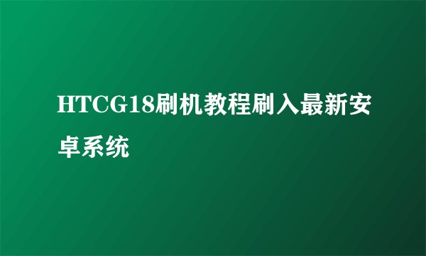 HTCG18刷机教程刷入最新安卓系统