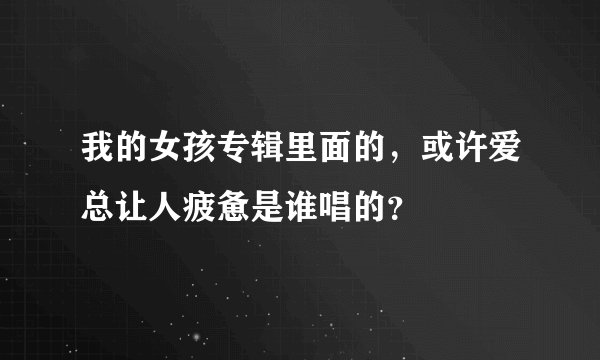 我的女孩专辑里面的，或许爱总让人疲惫是谁唱的？