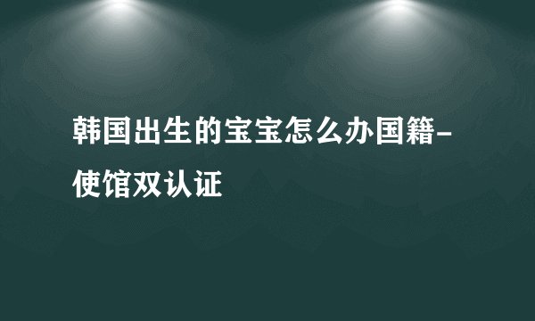 韩国出生的宝宝怎么办国籍-使馆双认证