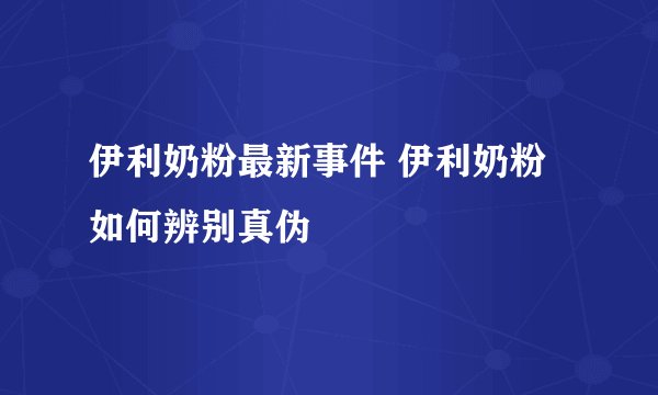 伊利奶粉最新事件 伊利奶粉如何辨别真伪