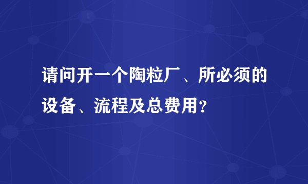 请问开一个陶粒厂、所必须的设备、流程及总费用？