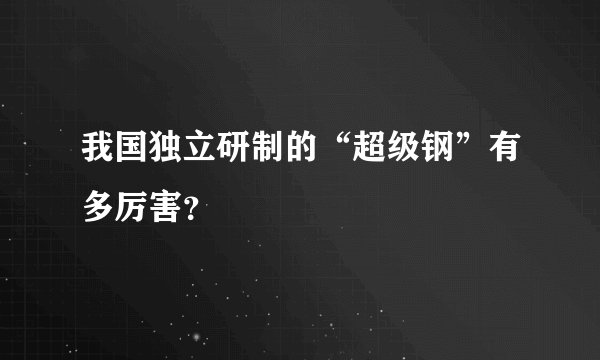 我国独立研制的“超级钢”有多厉害？