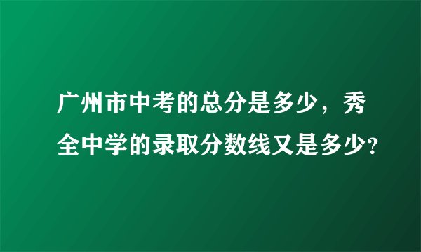 广州市中考的总分是多少，秀全中学的录取分数线又是多少？