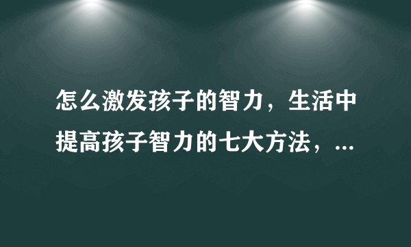 怎么激发孩子的智力,生活中提高孩子智力的七大方法,如何提高孩子智商,真正可以提高孩子智力的9个方法
