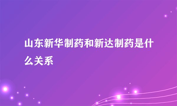 山东新华制药和新达制药是什么关系