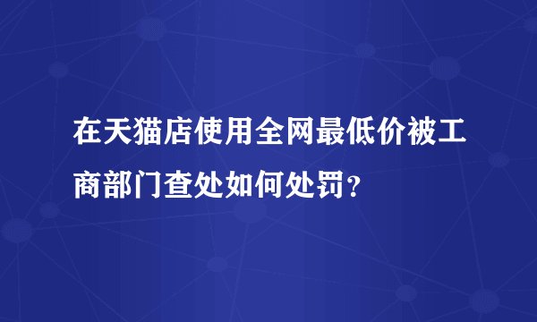 在天猫店使用全网最低价被工商部门查处如何处罚？