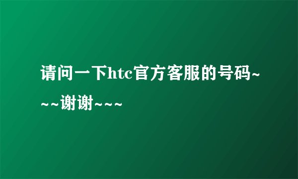 请问一下htc官方客服的号码~~~谢谢~~~